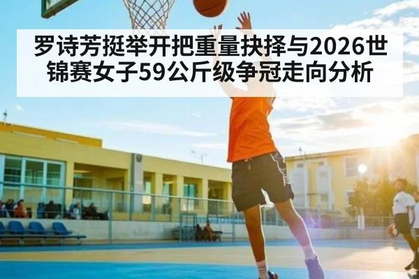 罗诗芳挺举开把重量抉择与2026世锦赛女子59公斤级争冠走向分析